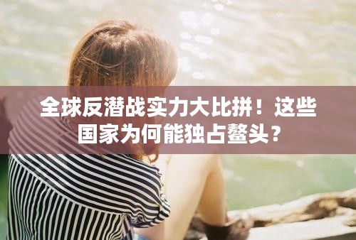 全球反潜战实力大比拼！这些国家为何能独占鳌头？