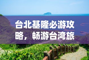 台北基隆必游攻略，畅游台湾旅游胜地！